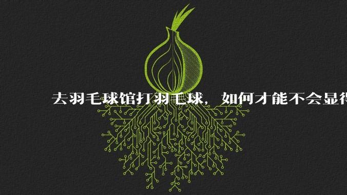 去羽毛球馆打羽毛球，如何才能不会显得太菜 ?
